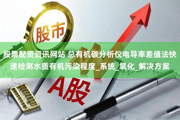 股票配资资讯网站 总有机碳分析仪电导率差值法快速检测水质有机污染程度_系统_氧化_解决方案