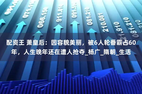 配资王 萧皇后：因容貌美丽，被6人轮番霸占60年，人生晚年还在遭人抢夺_杨广_隋朝_生活