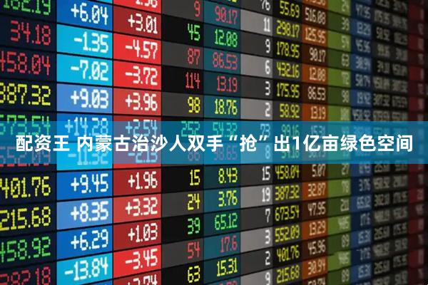 配资王 内蒙古治沙人双手“抢”出1亿亩绿色空间