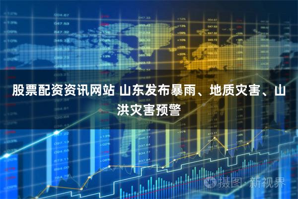 股票配资资讯网站 山东发布暴雨、地质灾害、山洪灾害预警