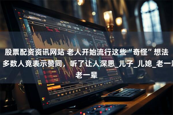 股票配资资讯网站 老人开始流行这些“奇怪”想法，多数人竟表示赞同，听了让人深思_儿子_儿媳_老一辈
