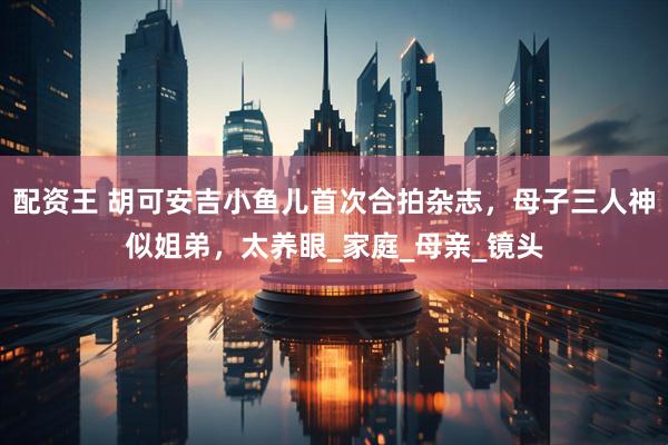 配资王 胡可安吉小鱼儿首次合拍杂志，母子三人神似姐弟，太养眼_家庭_母亲_镜头