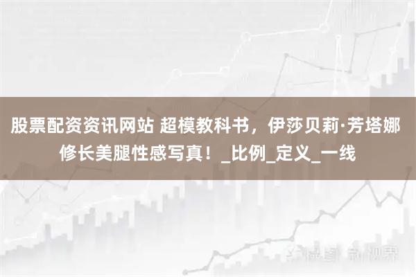 股票配资资讯网站 超模教科书，伊莎贝莉·芳塔娜 修长美腿性感写真！_比例_定义_一线