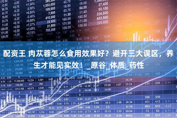 配资王 肉苁蓉怎么食用效果好？避开三大误区，养生才能见实效！_原谷_体质_药性