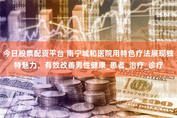 今日股票配资平台 南宁城和医院用特色疗法展现独特魅力，有效改善男性健康_患者_治疗_诊疗