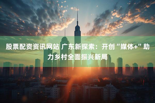 股票配资资讯网站 广东新探索：开创“媒体+”助力乡村全面振兴新局