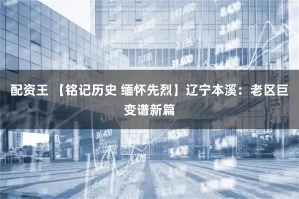 配资王 【铭记历史 缅怀先烈】辽宁本溪：老区巨变谱新篇