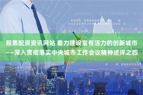 股票配资资讯网站 着力建设富有活力的创新城市——深入贯彻落实中央城市工作会议精神述评之四