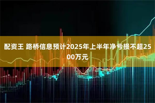 配资王 路桥信息预计2025年上半年净亏损不超2500万元