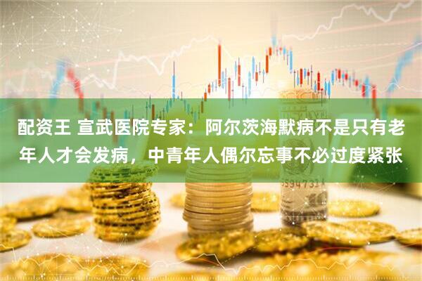 配资王 宣武医院专家：阿尔茨海默病不是只有老年人才会发病，中青年人偶尔忘事不必过度紧张