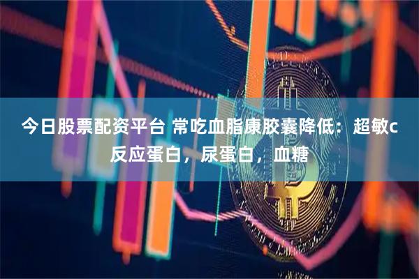 今日股票配资平台 常吃血脂康胶囊降低：超敏c反应蛋白，尿蛋白，血糖
