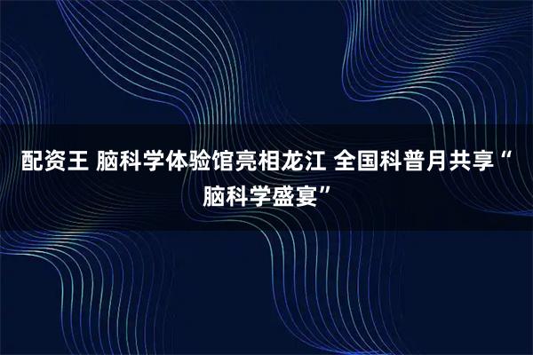 配资王 脑科学体验馆亮相龙江 全国科普月共享“脑科学盛宴”