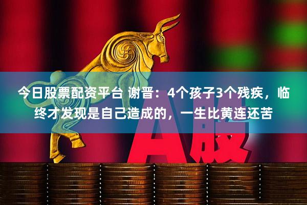今日股票配资平台 谢晋：4个孩子3个残疾，临终才发现是自己造成的，一生比黄连还苦