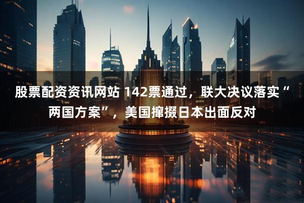 股票配资资讯网站 142票通过，联大决议落实“两国方案”，美国撺掇日本出面反对