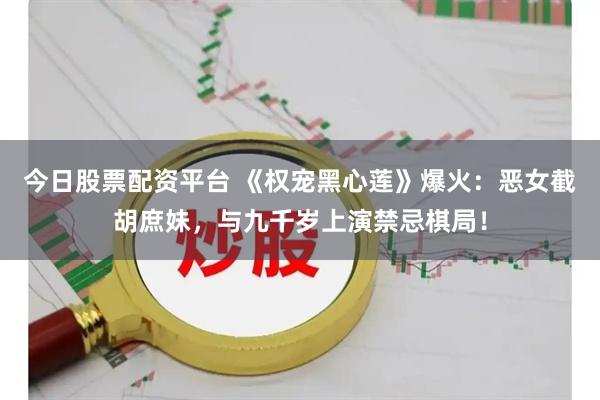 今日股票配资平台 《权宠黑心莲》爆火：恶女截胡庶妹，与九千岁上演禁忌棋局！
