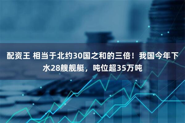 配资王 相当于北约30国之和的三倍！我国今年下水28艘舰艇，吨位超35万吨