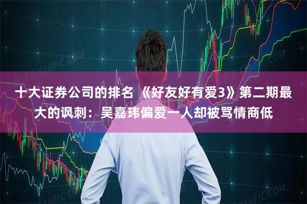 十大证券公司的排名 《好友好有爱3》第二期最大的讽刺：吴嘉玮偏爱一人却被骂情商低
