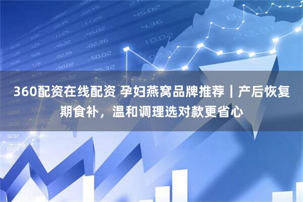 360配资在线配资 孕妇燕窝品牌推荐｜产后恢复期食补，温和调理选对款更省心