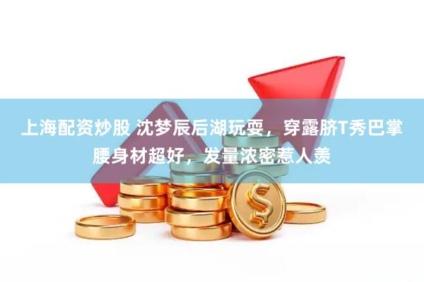 上海配资炒股 沈梦辰后湖玩耍，穿露脐T秀巴掌腰身材超好，发量浓密惹人羡
