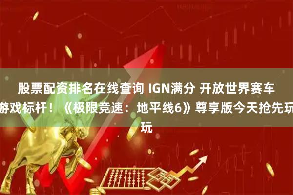 股票配资排名在线查询 IGN满分 开放世界赛车游戏标杆！《极限竞速：地平线6》尊享版今天抢先玩